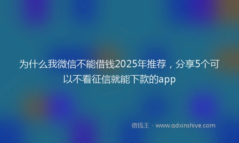 为什么我微信不能借钱2025年推荐，分享5个可以不看征信就能下款的app