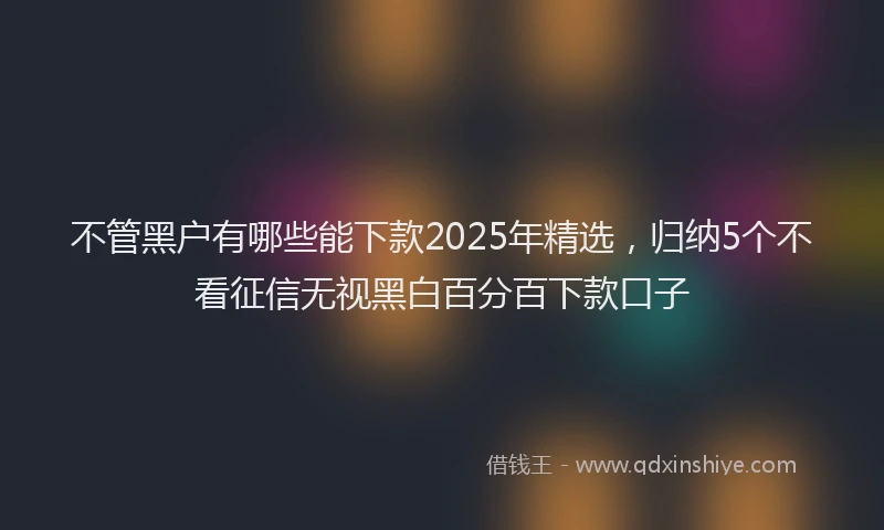不管黑户有哪些能下款2025年精选，归纳5个不看征信无视黑白百分百下款口子