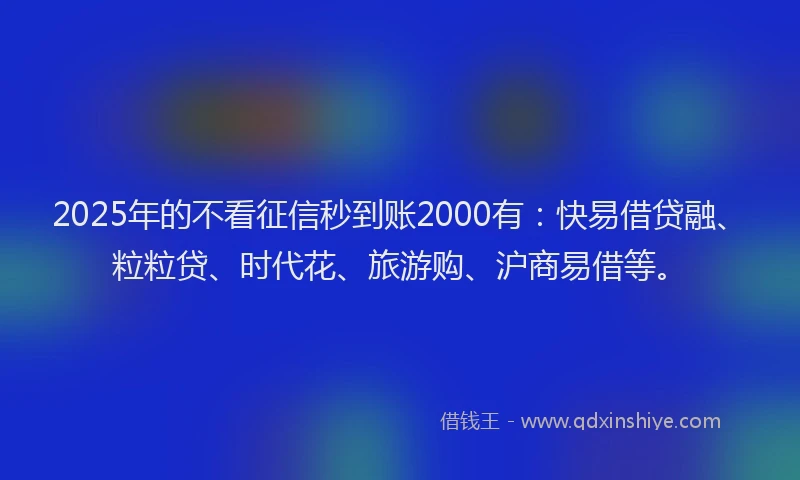 2025年的不看征信秒到账2000有：快易借贷融、粒粒贷、时代花、旅游购、沪商易借等。