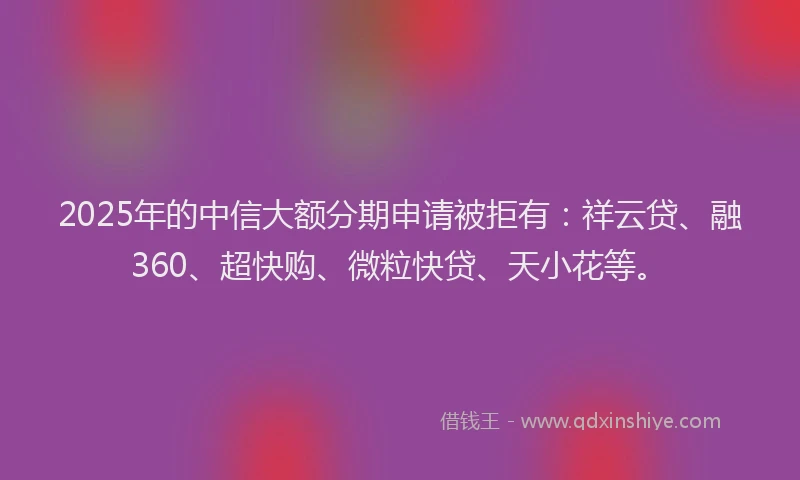 2025年的中信大额分期申请被拒有:祥云贷、融360、超快购、微粒快贷、天小花等。