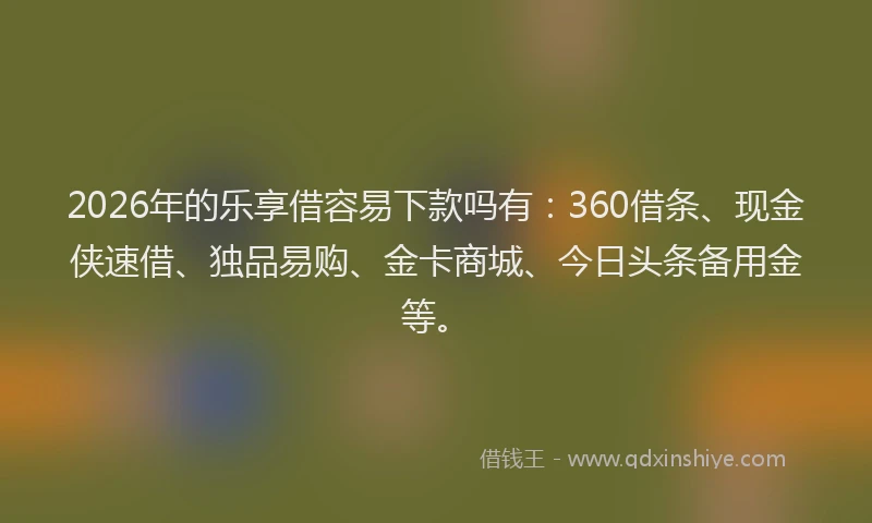 2026年的乐享借容易下款吗有：360借条、现金侠速借、独品易购、金卡商城、今日头条备用金等。