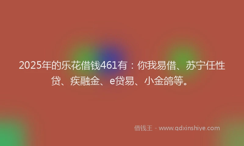 2025年的乐花借钱461有：你我易借、苏宁任性贷、疾融金、e贷易、小金鸽等。
