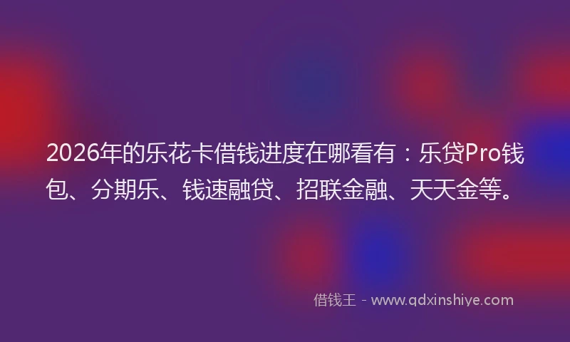 2026年的乐花卡借钱进度在哪看有：乐贷Pro钱包、分期乐、钱速融贷、招联金融、天天金等。