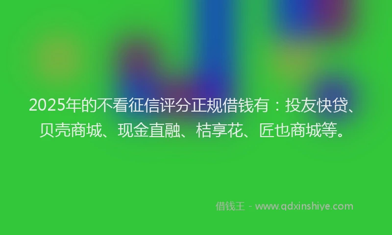 2025年的不看征信评分正规借钱有：投友快贷、贝壳商城、现金直融、桔享花、匠也商城等。