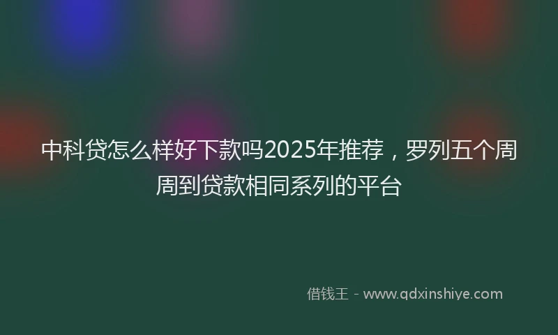 中科贷怎么样好下款吗2025年推荐，罗列五个周周到贷款相同系列的平台