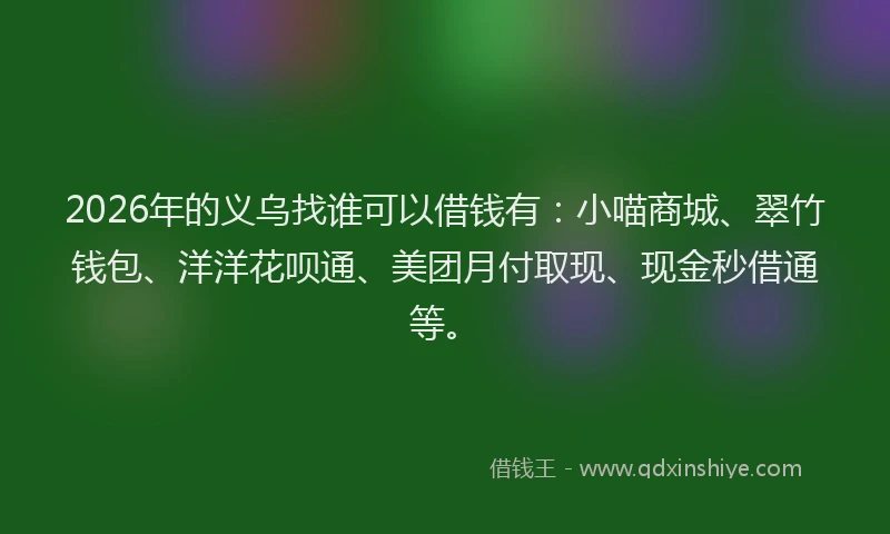 2026年的义乌找谁可以借钱有:小喵商城、翠竹钱包、洋洋花呗通、美团月付取现、现金秒借通等。
