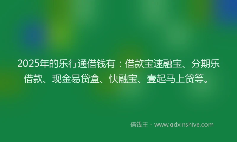 2025年的乐行通借钱有：借款宝速融宝、分期乐借款、现金易贷盒、快融宝、壹起马上贷等。