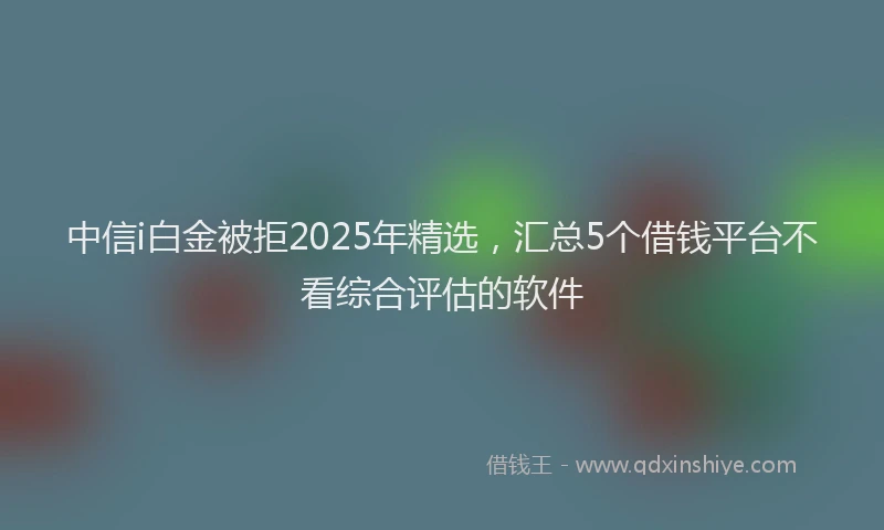 中信i白金被拒2025年精选,汇总5个借钱平台不看综合评估的软件