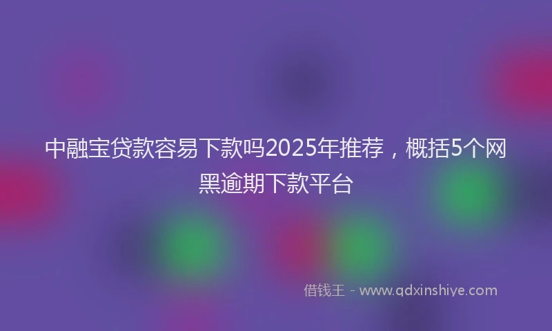 中融宝贷款容易下款吗2025年推荐，概括5个网黑逾期下款平台