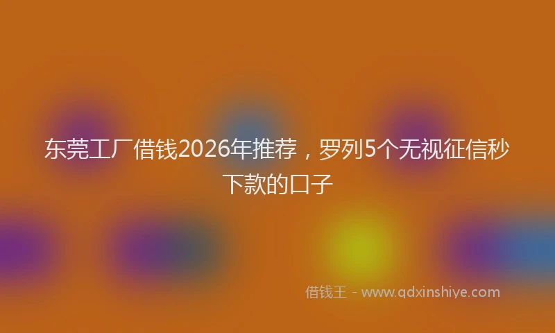 东莞工厂借钱2026年推荐，罗列5个无视征信秒下款的口子