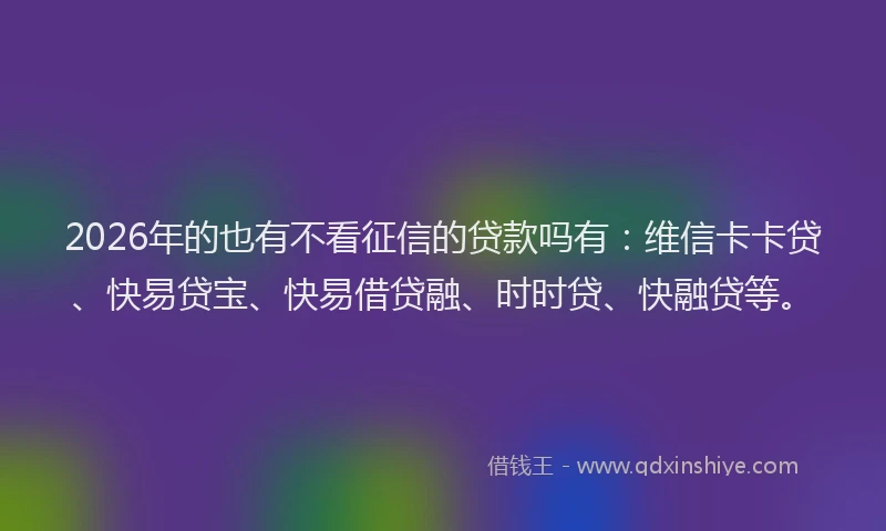 2026年的也有不看征信的贷款吗有：维信卡卡贷、快易贷宝、快易借贷融、时时贷、快融贷等。