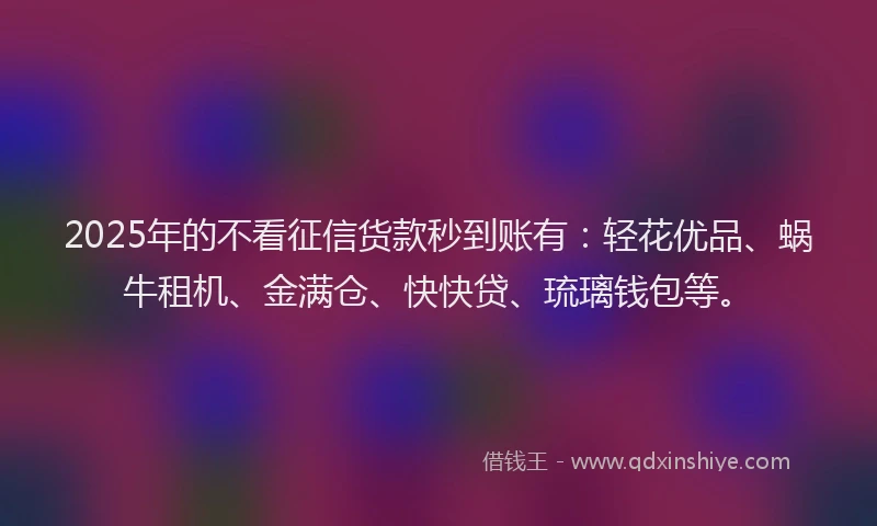 2025年的不看征信货款秒到账有：轻花优品、蜗牛租机、金满仓、快快贷、琉璃钱包等。