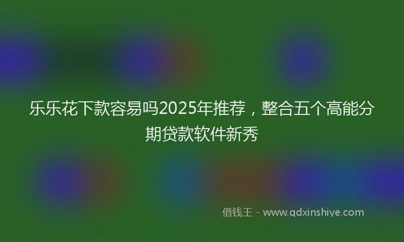 乐乐花下款容易吗2025年推荐，整合五个高能分期贷款软件新秀