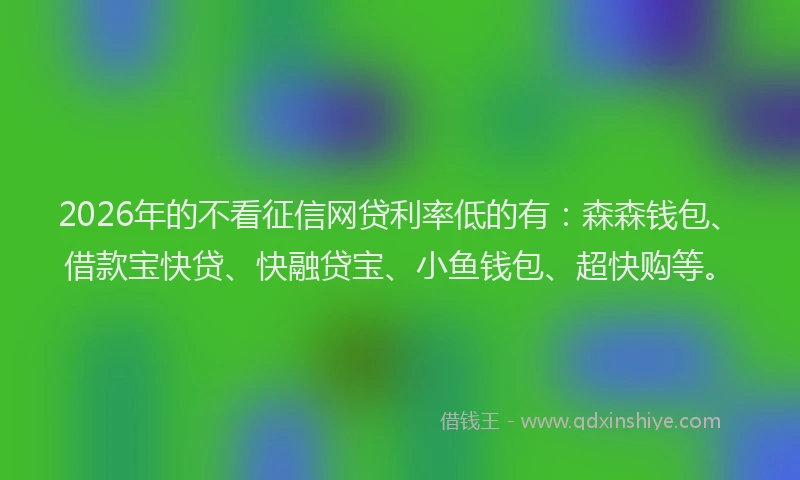 2026年的不看征信网贷利率低的有：森森钱包、借款宝快贷、快融贷宝、小鱼钱包、超快购等。