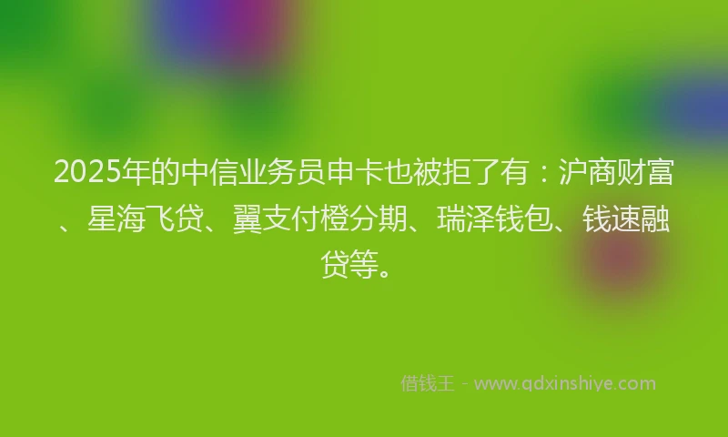 2025年的中信业务员申卡也被拒了有:沪商财富、星海飞贷、翼支付橙分期、瑞泽钱包、钱速融贷等。