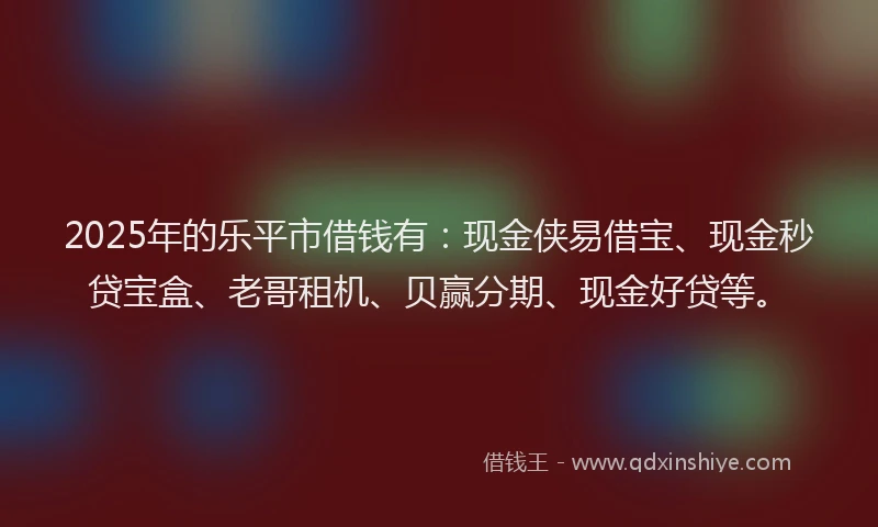 2025年的乐平市借钱有：现金侠易借宝、现金秒贷宝盒、老哥租机、贝赢分期、现金好贷等。