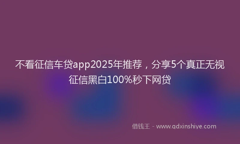 不看征信车贷app2025年推荐，分享5个真正无视征信黑白100%秒下网贷