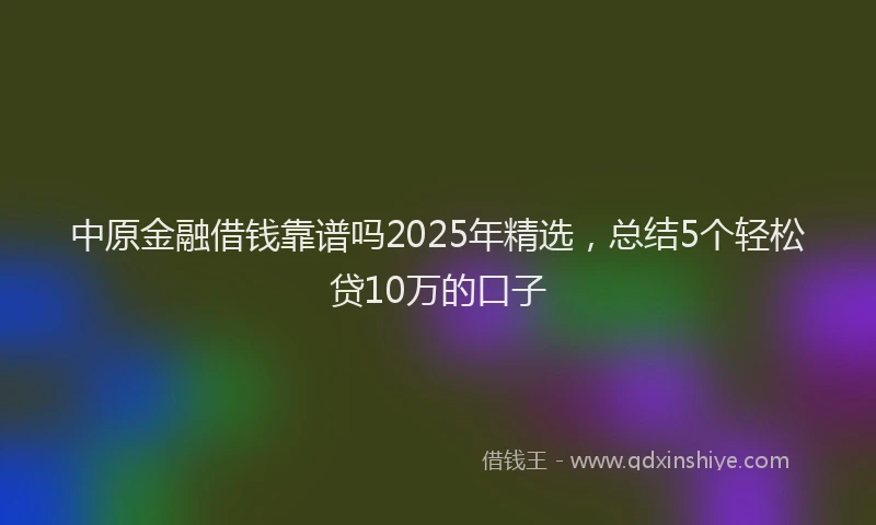 中原金融借钱靠谱吗2025年精选，总结5个轻松贷10万的口子