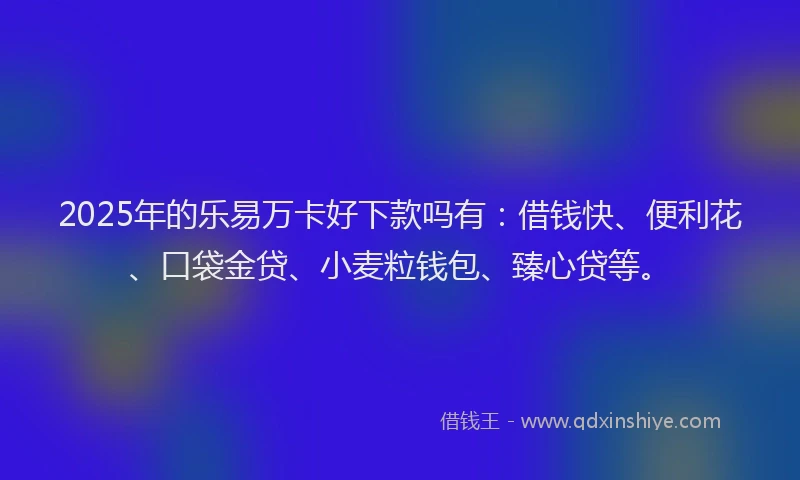 2025年的乐易万卡好下款吗有:借钱快、便利花、口袋金贷、小麦粒钱包、臻心贷等。