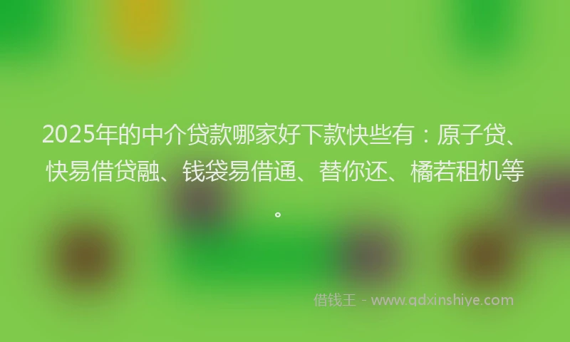2025年的中介贷款哪家好下款快些有：原子贷、快易借贷融、钱袋易借通、替你还、橘若租机等。