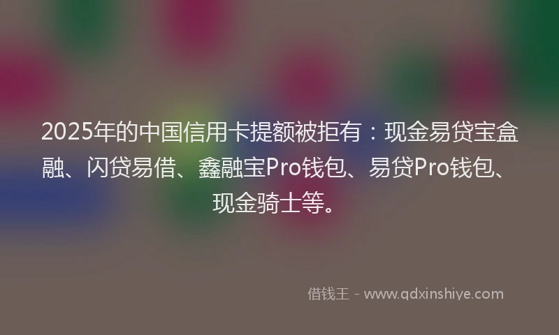 2025年的中国信用卡提额被拒有：现金易贷宝盒融、闪贷易借、鑫融宝Pro钱包、易贷Pro钱包、现金骑士等。