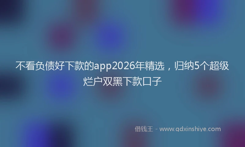 不看负债好下款的app2026年精选,归纳5个超级烂户双黑下款口子