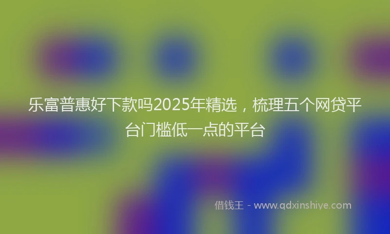 乐富普惠好下款吗2025年精选，梳理五个网贷平台门槛低一点的平台