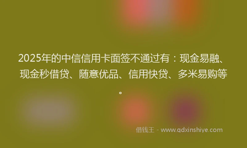 2025年的中信信用卡面签不通过有:现金易融、现金秒借贷、随意优品、信用快贷、多米易购等。