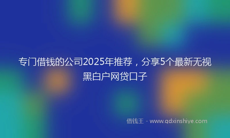 专门借钱的公司2025年推荐,分享5个最新无视黑白户网贷口子