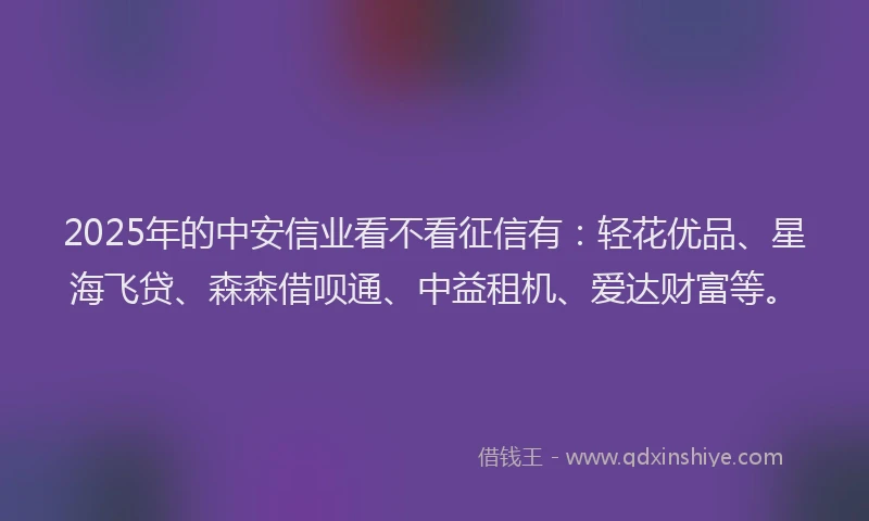 2025年的中安信业看不看征信有:轻花优品、星海飞贷、森森借呗通、中益租机、爱达财富等。