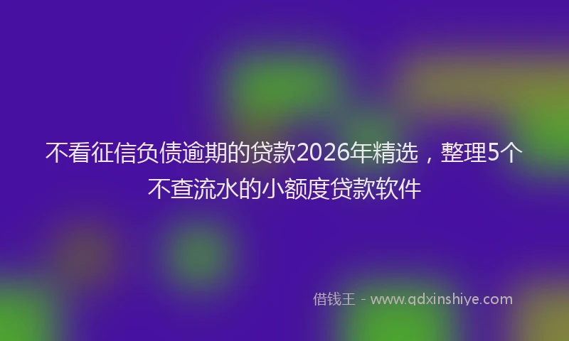 不看征信负债逾期的贷款2026年精选，整理5个不查流水的小额度贷款软件