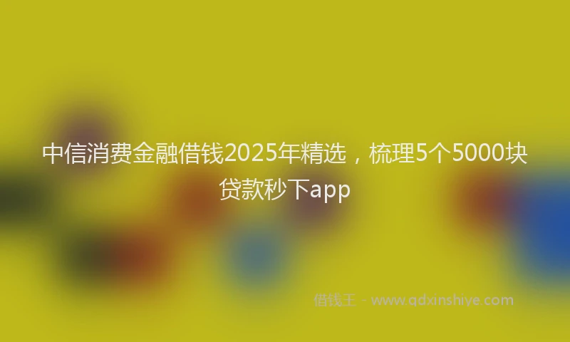 中信消费金融借钱2025年精选，梳理5个5000块贷款秒下app