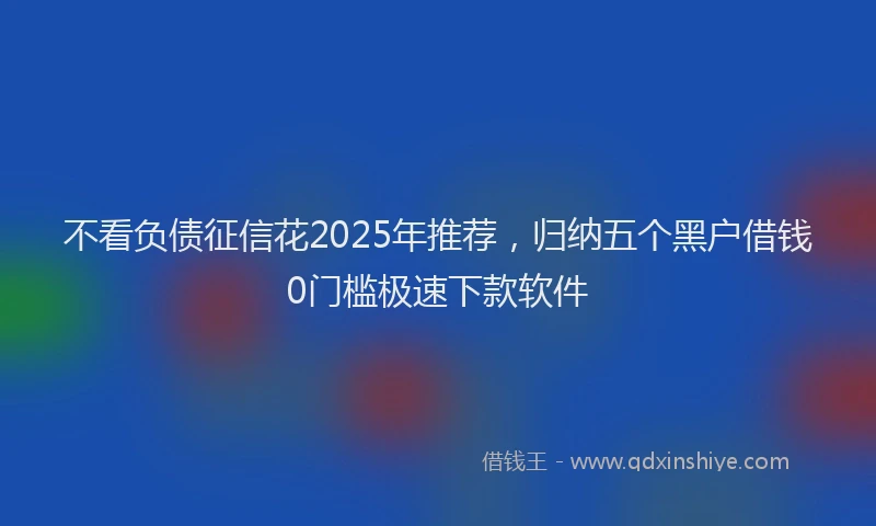 不看负债征信花2025年推荐，归纳五个黑户借钱0门槛极速下款软件