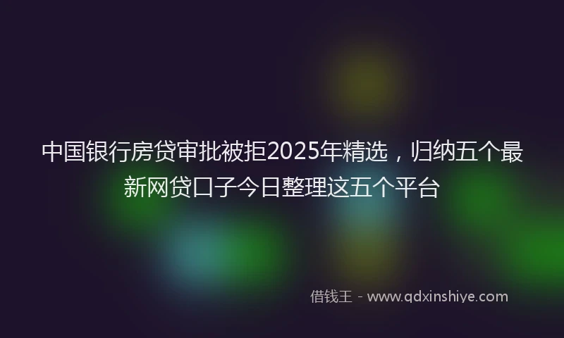 中国银行房贷审批被拒2025年精选，归纳五个最新网贷口子今日整理这五个平台