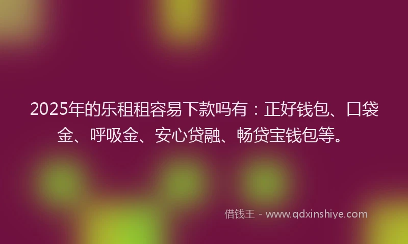 2025年的乐租租容易下款吗有：正好钱包、口袋金、呼吸金、安心贷融、畅贷宝钱包等。