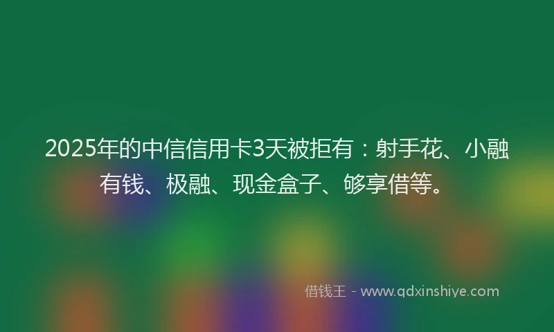 2025年的中信信用卡3天被拒有：射手花、小融有钱、极融、现金盒子、够享借等。