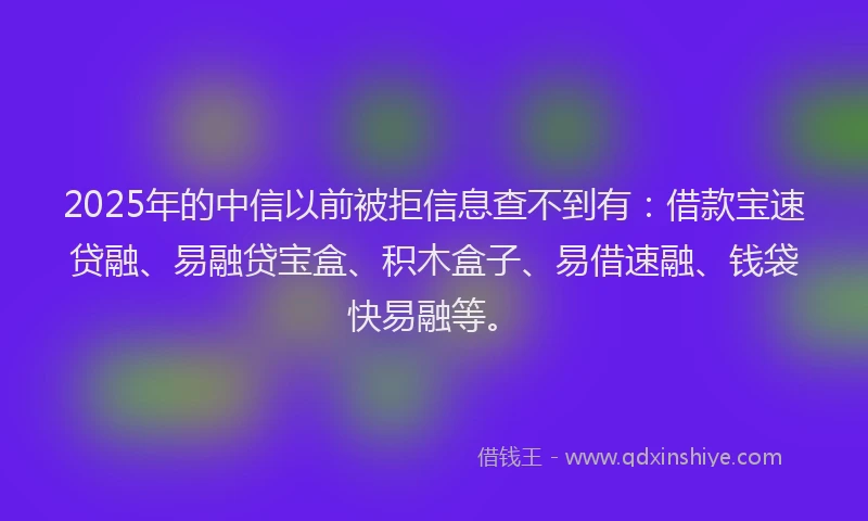 2025年的中信以前被拒信息查不到有：借款宝速贷融、易融贷宝盒、积木盒子、易借速融、钱袋快易融等。