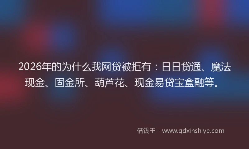 2026年的为什么我网贷被拒有：日日贷通、魔法现金、固金所、葫芦花、现金易贷宝盒融等。