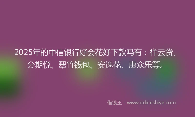 2025年的中信银行好会花好下款吗有:祥云贷、分期悦、翠竹钱包、安逸花、惠众乐等。