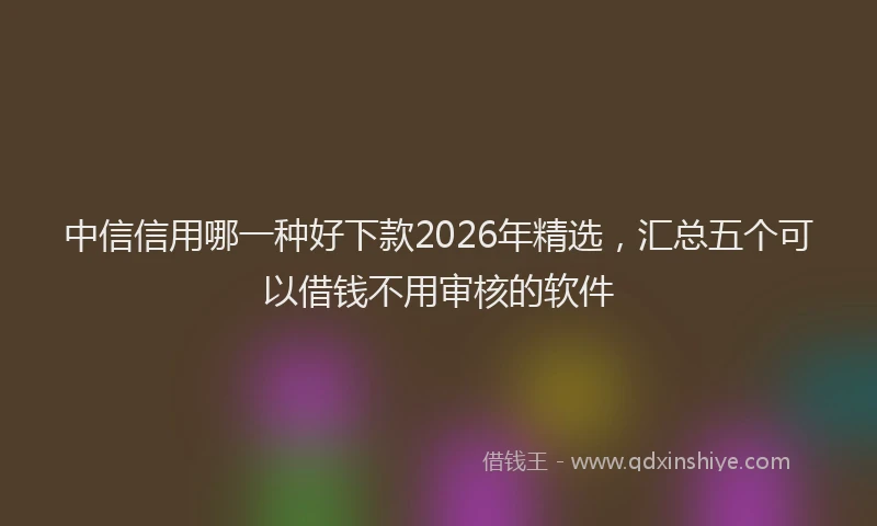 中信信用哪一种好下款2026年精选，汇总五个可以借钱不用审核的软件