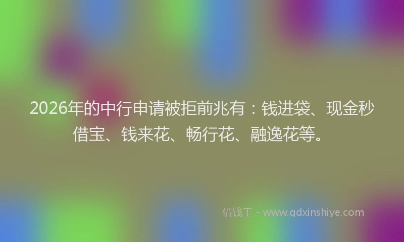 2026年的中行申请被拒前兆有：钱进袋、现金秒借宝、钱来花、畅行花、融逸花等。