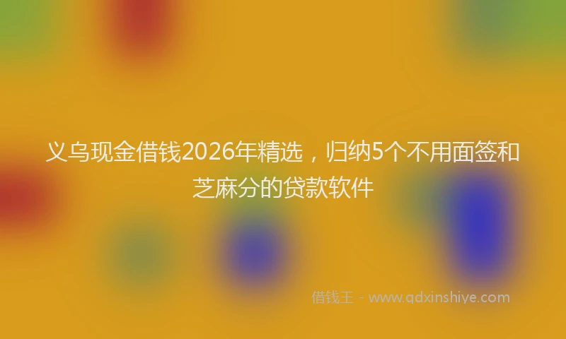 义乌现金借钱2026年精选，归纳5个不用面签和芝麻分的贷款软件