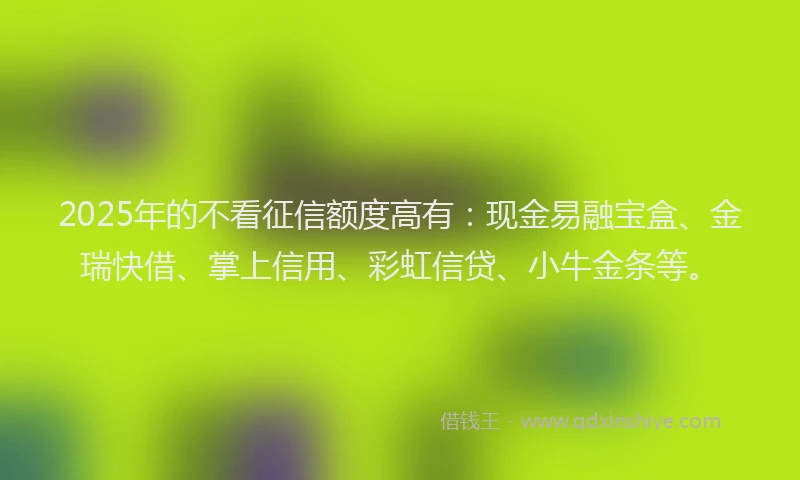 2025年的不看征信额度高有：现金易融宝盒、金瑞快借、掌上信用、彩虹信贷、小牛金条等。