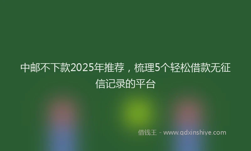 中邮不下款2025年推荐，梳理5个轻松借款无征信记录的平台