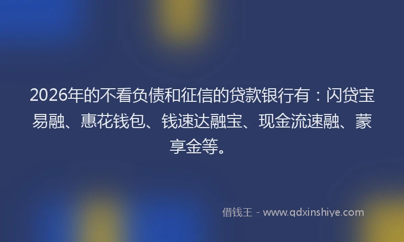 2026年的不看负债和征信的贷款银行有：闪贷宝易融、惠花钱包、钱速达融宝、现金流速融、蒙享金等。