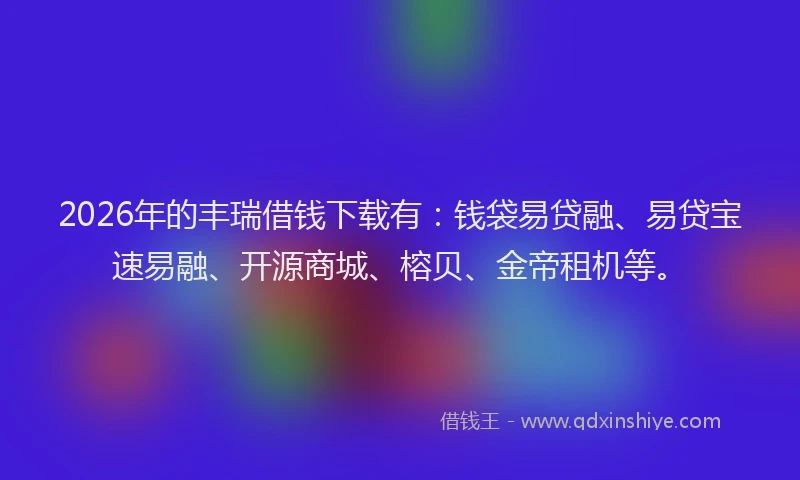2026年的丰瑞借钱下载有：钱袋易贷融、易贷宝速易融、开源商城、榕贝、金帝租机等。