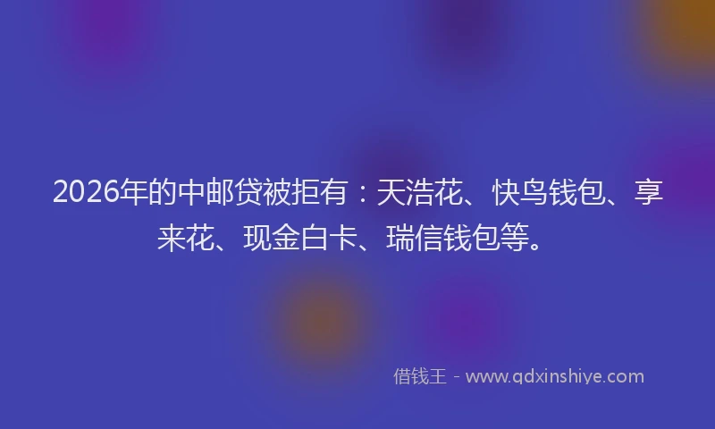 2026年的中邮贷被拒有：天浩花、快鸟钱包、享来花、现金白卡、瑞信钱包等。