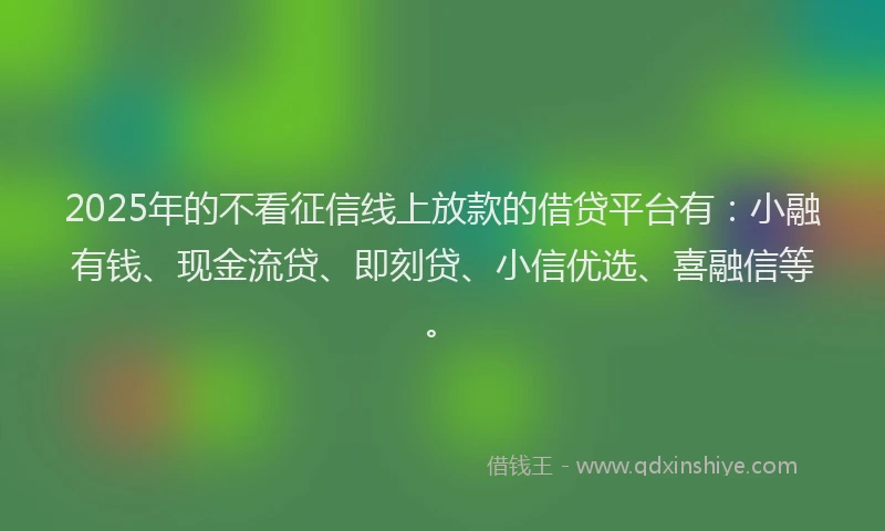 2025年的不看征信线上放款的借贷平台有：小融有钱、现金流贷、即刻贷、小信优选、喜融信等。