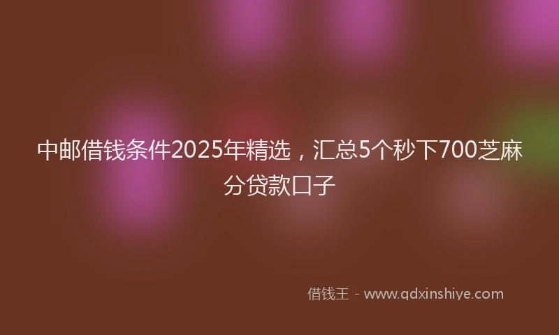 中邮借钱条件2025年精选，汇总5个秒下700芝麻分贷款口子