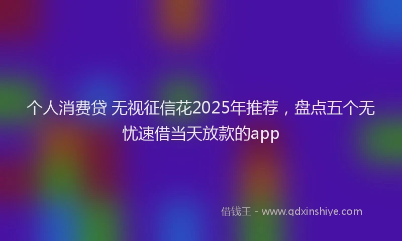 个人消费贷 无视征信花2025年推荐，盘点五个无忧速借当天放款的app